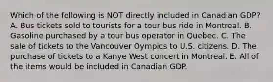 Which of the following is NOT directly included in Canadian​ GDP? A. Bus tickets sold to tourists for a tour bus ride in Montreal. B. Gasoline purchased by a tour bus operator in Quebec. C. The sale of tickets to the Vancouver Oympics to U.S. citizens. D. The purchase of tickets to a Kanye West concert in Montreal. E. All of the items would be included in Canadian GDP.