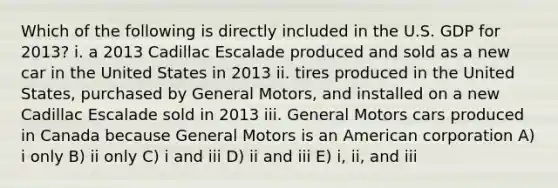 Which of the following is directly included in the U.S. GDP for 2013? i. a 2013 Cadillac Escalade produced and sold as a new car in the United States in 2013 ii. tires produced in the United States, purchased by General Motors, and installed on a new Cadillac Escalade sold in 2013 iii. General Motors cars produced in Canada because General Motors is an American corporation A) i only B) ii only C) i and iii D) ii and iii E) i, ii, and iii