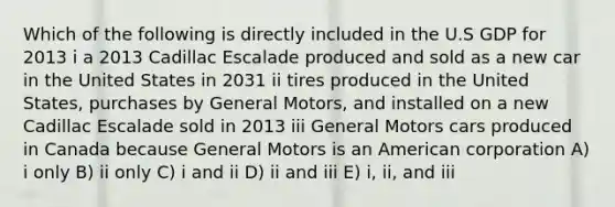 Which of the following is directly included in the U.S GDP for 2013 i a 2013 Cadillac Escalade produced and sold as a new car in the United States in 2031 ii tires produced in the United States, purchases by General Motors, and installed on a new Cadillac Escalade sold in 2013 iii General Motors cars produced in Canada because General Motors is an American corporation A) i only B) ii only C) i and ii D) ii and iii E) i, ii, and iii