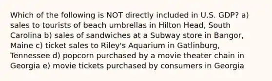 Which of the following is NOT directly included in U.S. GDP? a) sales to tourists of beach umbrellas in Hilton Head, South Carolina b) sales of sandwiches at a Subway store in Bangor, Maine c) ticket sales to Riley's Aquarium in Gatlinburg, Tennessee d) popcorn purchased by a movie theater chain in Georgia e) movie tickets purchased by consumers in Georgia