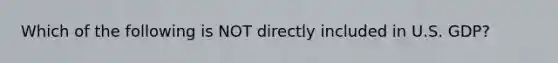 Which of the following is NOT directly included in U.S. GDP?