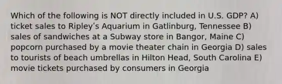 Which of the following is NOT directly included in U.S. GDP? A) ticket sales to Ripleyʹs Aquarium in Gatlinburg, Tennessee B) sales of sandwiches at a Subway store in Bangor, Maine C) popcorn purchased by a movie theater chain in Georgia D) sales to tourists of beach umbrellas in Hilton Head, South Carolina E) movie tickets purchased by consumers in Georgia