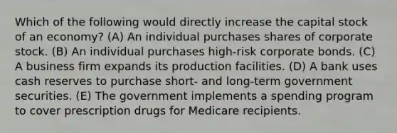 Which of the following would directly increase the capital stock of an economy? (A) An individual purchases shares of corporate stock. (B) An individual purchases high-risk corporate bonds. (C) A business firm expands its production facilities. (D) A bank uses cash reserves to purchase short- and long-term government securities. (E) The government implements a spending program to cover prescription drugs for Medicare recipients.