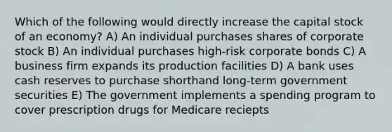 Which of the following would directly increase the capital stock of an economy? A) An individual purchases shares of corporate stock B) An individual purchases high-risk corporate bonds C) A business firm expands its production facilities D) A bank uses cash reserves to purchase shorthand long-term government securities E) The government implements a spending program to cover prescription drugs for Medicare reciepts