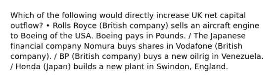 Which of the following would directly increase UK net capital outflow? • Rolls Royce (British company) sells an aircraft engine to Boeing of the USA. Boeing pays in Pounds. / The Japanese financial company Nomura buys shares in Vodafone (British company). / BP (British company) buys a new oilrig in Venezuela. / Honda (Japan) builds a new plant in Swindon, England.