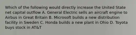 Which of the following would directly increase the United State net capital outflow A. General Electric sells an aircraft engine to Airbus in Great Britain B. Microsoft builds a new distribution facility in Sweden C. Honda builds a new plant in Ohio D. Toyota buys stock in AT&T