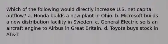 Which of the following would directly increase U.S. net capital outflow? a. Honda builds a new plant in Ohio. b. Microsoft builds a new distribution facility in Sweden. c. General Electric sells an aircraft engine to Airbus in Great Britain. d. Toyota buys stock in AT&T.