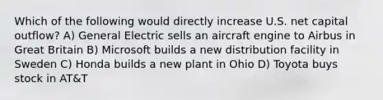 Which of the following would directly increase U.S. net capital outflow? A) General Electric sells an aircraft engine to Airbus in Great Britain B) Microsoft builds a new distribution facility in Sweden C) Honda builds a new plant in Ohio D) Toyota buys stock in AT&T