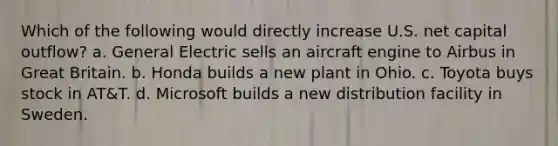 Which of the following would directly increase U.S. net capital outflow? a. General Electric sells an aircraft engine to Airbus in Great Britain. b. Honda builds a new plant in Ohio. c. Toyota buys stock in AT&T. d. Microsoft builds a new distribution facility in Sweden.