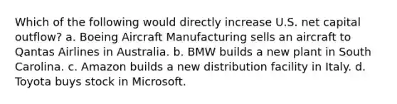 Which of the following would directly increase U.S. net capital outflow? a. Boeing Aircraft Manufacturing sells an aircraft to Qantas Airlines in Australia. b. BMW builds a new plant in South Carolina. c. Amazon builds a new distribution facility in Italy. d. Toyota buys stock in Microsoft.