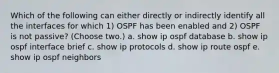 Which of the following can either directly or indirectly identify all the interfaces for which 1) OSPF has been enabled and 2) OSPF is not passive? (Choose two.) a. show ip ospf database b. show ip ospf interface brief c. show ip protocols d. show ip route ospf e. show ip ospf neighbors