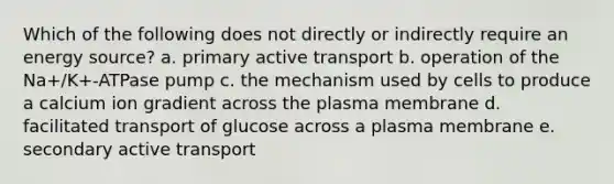 Which of the following does not directly or indirectly require an energy source? a. primary active transport b. operation of the Na+/K+-ATPase pump c. the mechanism used by cells to produce a calcium ion gradient across the plasma membrane d. facilitated transport of glucose across a plasma membrane e. secondary active transport