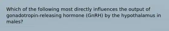 Which of the following most directly influences the output of gonadotropin-releasing hormone (GnRH) by the hypothalamus in males?