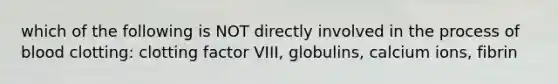 which of the following is NOT directly involved in the process of blood clotting: clotting factor VIII, globulins, calcium ions, fibrin