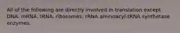 All of the following are directly involved in translation except DNA. mRNA. tRNA. ribosomes. rRNA aminoacyl-tRNA synthetase enzymes.