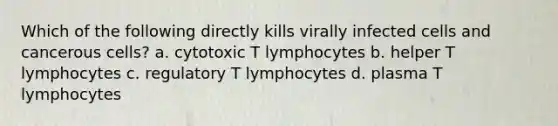 Which of the following directly kills virally infected cells and cancerous cells? a. cytotoxic T lymphocytes b. helper T lymphocytes c. regulatory T lymphocytes d. plasma T lymphocytes