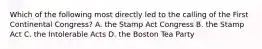 Which of the following most directly led to the calling of the First Continental Congress? A. the Stamp Act Congress B. the Stamp Act C. the Intolerable Acts D. the Boston Tea Party