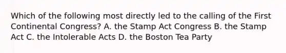 Which of the following most directly led to the calling of the First Continental Congress? A. the Stamp Act Congress B. the Stamp Act C. the Intolerable Acts D. the Boston Tea Party