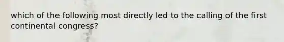which of the following most directly led to the calling of the first continental congress?