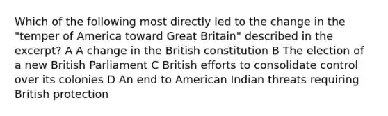 Which of the following most directly led to the change in the "temper of America toward Great Britain" described in the excerpt? A A change in the British constitution B The election of a new British Parliament C British efforts to consolidate control over its colonies D An end to American Indian threats requiring British protection