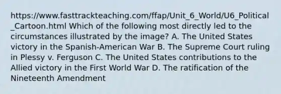 https://www.fasttrackteaching.com/ffap/Unit_6_World/U6_Political_Cartoon.html Which of the following most directly led to the circumstances illustrated by the image? A. The United States victory in the Spanish-American War B. The Supreme Court ruling in Plessy v. Ferguson C. The United States contributions to the Allied victory in the First World War D. The ratification of the Nineteenth Amendment