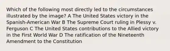 Which of the following most directly led to the circumstances illustrated by the image? A The United States victory in the Spanish-American War B The Supreme Court ruling in Plessy v. Ferguson C The United States contributions to the Allied victory in the First World War D The ratification of the Nineteenth Amendment to the Constitution