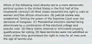 Which of the following most directly led to a more democratic political system in the United States in the first half of the nineteenth century? (A) Most states extended the right to vote to women and free African Americans. (B) Judicial review was established, limiting the power of the Supreme Court over the decisions of Congress. (C) Presidential elections started being determined by a combination of the electoral college and popular vote. (D) Many states reduced or eliminated property qualifications for voting. (E) New territories were not admitted as states unless they guaranteed the right to vote for all men over the age of twenty-one.