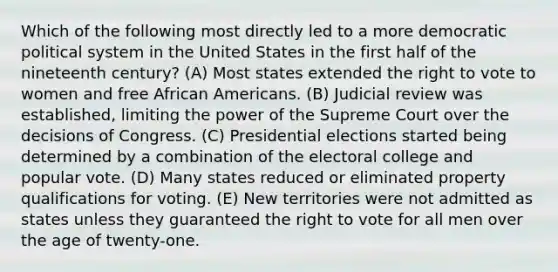 Which of the following most directly led to a more democratic political system in the United States in the first half of the nineteenth century? (A) Most states extended <a href='https://www.questionai.com/knowledge/kr9tEqZQot-the-right-to-vote' class='anchor-knowledge'>the right to vote</a> to women and free <a href='https://www.questionai.com/knowledge/kktT1tbvGH-african-americans' class='anchor-knowledge'>african americans</a>. (B) Judicial review was established, limiting the power of the Supreme Court over the decisions of Congress. (C) Presidential elections started being determined by a combination of the electoral college and popular vote. (D) Many states reduced or eliminated property qualifications for voting. (E) New territories were not admitted as states unless they guaranteed the right to vote for all men over the age of twenty-one.