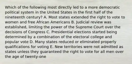 Which of the following most directly led to a more democratic political system in the United States in the first half of the nineteenth century? A. Most states extended the right to vote to women and free African Americans B. Judicial review was established, limiting the power of the Supreme Court over the decisions of Congress C. Presidential elections started being determined by a combination of the electoral college and popular vote D. Many states reduced or eliminated properly qualifications for voting E. New territories were not admitted as states unless they guaranteed the right to vote for all men over the age of twenty-one