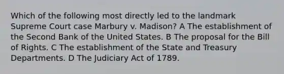 Which of the following most directly led to the landmark Supreme Court case Marbury v. Madison? A The establishment of the Second Bank of the United States. B The proposal for the Bill of Rights. C The establishment of the State and Treasury Departments. D The Judiciary Act of 1789.