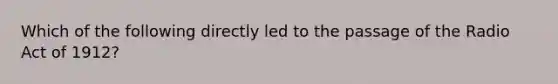 Which of the following directly led to the passage of the Radio Act of 1912?