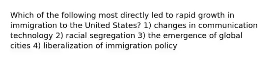 Which of the following most directly led to rapid growth in immigration to the United States? 1) changes in communication technology 2) racial segregation 3) the emergence of global cities 4) liberalization of immigration policy