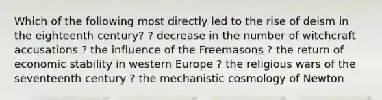 Which of the following most directly led to the rise of deism in the eighteenth century? ? decrease in the number of witchcraft accusations ? the influence of the Freemasons ? the return of economic stability in western Europe ? the religious wars of the seventeenth century ? the mechanistic cosmology of Newton