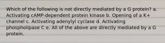 Which of the following is not directly mediated by a G protein? a. Activating cAMP-dependent protein kinase b. Opening of a K+ channel c. Activating adenylyl cyclase d. Activating phospholipase C e. All of the above are directly mediated by a G protein.