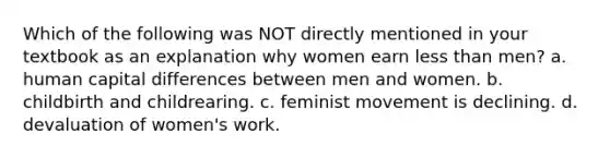 Which of the following was NOT directly mentioned in your textbook as an explanation why women earn less than men? a. human capital differences between men and women. b. childbirth and childrearing. c. feminist movement is declining. d. devaluation of women's work.