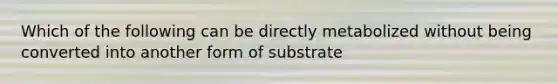 Which of the following can be directly metabolized without being converted into another form of substrate