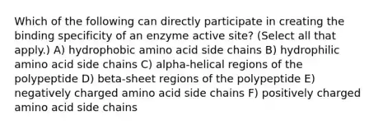 Which of the following can directly participate in creating the binding specificity of an enzyme active site? (Select all that apply.) A) hydrophobic amino acid side chains B) hydrophilic amino acid side chains C) alpha-helical regions of the polypeptide D) beta-sheet regions of the polypeptide E) negatively charged amino acid side chains F) positively charged amino acid side chains