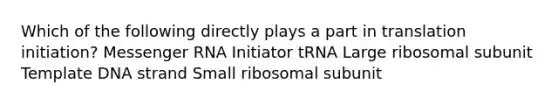 Which of the following directly plays a part in translation initiation? Messenger RNA Initiator tRNA Large ribosomal subunit Template DNA strand Small ribosomal subunit