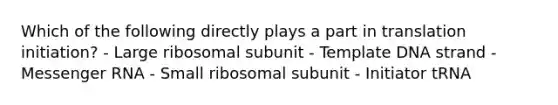 Which of the following directly plays a part in translation initiation? - Large ribosomal subunit - Template DNA strand - Messenger RNA - Small ribosomal subunit - Initiator tRNA