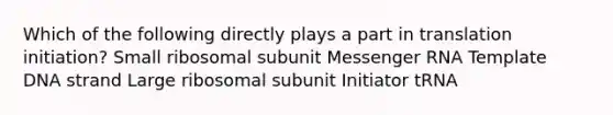 Which of the following directly plays a part in translation initiation? Small ribosomal subunit Messenger RNA Template DNA strand Large ribosomal subunit Initiator tRNA