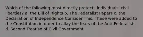 Which of the following most directly protects individuals' civil liberties? a. the Bill of Rights b. The Federalist Papers c. the Declaration of Independence Consider This: These were added to the Constitution in order to allay the fears of the Anti-Federalists. d. Second Treatise of Civil Government