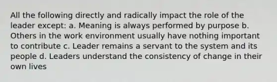 All the following directly and radically impact the role of the leader except: a. Meaning is always performed by purpose b. Others in the work environment usually have nothing important to contribute c. Leader remains a servant to the system and its people d. Leaders understand the consistency of change in their own lives