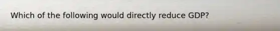 Which of the following would directly reduce GDP?