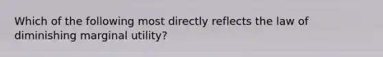 Which of the following most directly reflects the law of diminishing marginal utility?