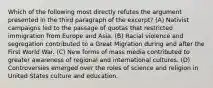 Which of the following most directly refutes the argument presented in the third paragraph of the excerpt? (A) Nativist campaigns led to the passage of quotas that restricted immigration from Europe and Asia. (B) Racial violence and segregation contributed to a Great Migration during and after the First World War. (C) New forms of mass media contributed to greater awareness of regional and international cultures. (D) Controversies emerged over the roles of science and religion in United States culture and education.