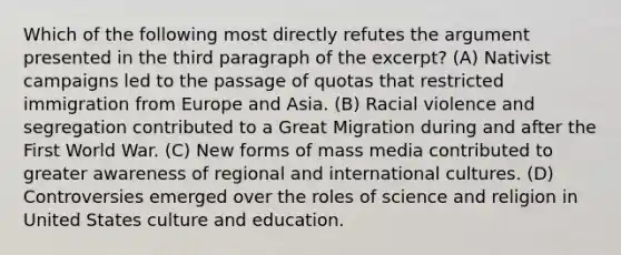 Which of the following most directly refutes the argument presented in the third paragraph of the excerpt? (A) Nativist campaigns led to the passage of quotas that restricted immigration from Europe and Asia. (B) Racial violence and segregation contributed to a Great Migration during and after the First World War. (C) New forms of mass media contributed to greater awareness of regional and international cultures. (D) Controversies emerged over the roles of science and religion in United States culture and education.