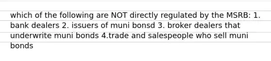 which of the following are NOT directly regulated by the MSRB: 1. bank dealers 2. issuers of muni bonsd 3. broker dealers that underwrite muni bonds 4.trade and salespeople who sell muni bonds