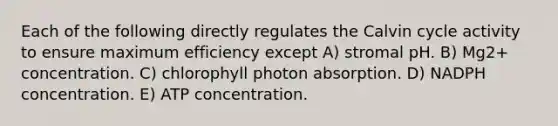 Each of the following directly regulates the Calvin cycle activity to ensure maximum efficiency except A) stromal pH. B) Mg2+ concentration. C) chlorophyll photon absorption. D) NADPH concentration. E) ATP concentration.