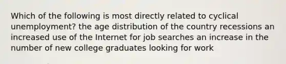 Which of the following is most directly related to cyclical unemployment? the age distribution of the country recessions an increased use of the Internet for job searches an increase in the number of new college graduates looking for work