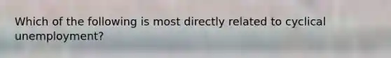 Which of the following is most directly related to cyclical unemployment?